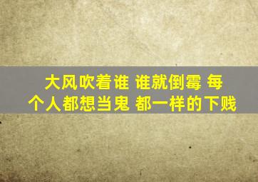 大风吹着谁 谁就倒霉 每个人都想当鬼 都一样的下贱